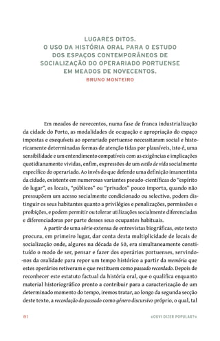 81	 «Ouvi dizer popular?»
Em meados de novecentos, numa fase de franca industrialização
da cidade do Porto, as modalidades de ocupação e apropriação do espaço
impostas e exequíveis ao operariado portuense necessitaram social e histo-
ricamente determinadas formas de atenção tidas por plausíveis, isto é, uma
sensibilidade e um entendimento compatíveis com as exigências e implicações
quotidianamente vividas, enfim, expressões de um estilo de vida socialmente
específico do operariado. Ao invés do que defende uma definição imanentista
da cidade, existente em numerosas variantes pseudo-científicas do “espírito
do lugar”, os locais, “públicos” ou “privados” pouco importa, quando não
pressupõem um acesso socialmente condicionado ou selectivo, podem dis-
tinguir os seus habitantes quanto a privilégios e penalizações, permissões e
proibições, e podem permitir ou tolerar utilizações socialmente diferenciadas
e diferenciadoras por parte desses seus ocupantes habituais.
A partir de uma série extensa de entrevistas biográficas, este texto
procura, em primeiro lugar, dar conta desta multiplicidade de locais de
socialização onde, algures na década de 50, era simultaneamente consti-
tuído o modo de ser, pensar e fazer dos operários portuenses, servindo-
-nos da oralidade para repor um tempo histórico a partir da memória que
estes operários retiveram e que restituem como passado recordado. Depois de
reconhecer este estatuto factual da história oral, que o qualifica enquanto
material historiográfico pronto a contribuir para a caracterização de um
determinado momento do tempo, iremos tratar, ao longo da segunda secção
deste texto, a recordação do passado como género discursivo próprio, o qual, tal
Lugares ditos.
O uso da história oral para o estudo
dos espaços contemporâneos de
socialização do operariado portuense
em meados de novecentos.
Bruno Monteiro
 