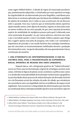 o uso da história oral no estudo sobre as classes populares em portugal 	 82
como sugere Mikhail Baktin1
, é dotado de regras de enunciação peculiares
que, paulatinamente adquiridas e cristalizadas por estes operários ao longo
da singularidade de um determinado percurso biográfico, contribuem para
determinar as eventuais aplicações que eles façam da oralidade na qualidade
de sujeitos da recordação, isto é, todas as suas actualizações de um discurso
sobre o passado. Para isso, é preciso que os testemunhos destes operários
sejam tomados menos como objectos de memória, registos ou descrições mais
ou menos verídicos de um certo passado, do que como expressão da memória,
espécie de modalidade de inteligência prosaica pela qual é elaborada uma
certa enunciação do passado;2
ou, por outras palavras, interessa-nos tanto
o que é recordado quanto o como é recordado. Embora sejamos aqui obriga-
dos a sugerir apenas esta pista de pesquisa, tem vindo a ser constatada a
importância de proceder a um estudo histórico das estratégias mnemómicas
que são consciente ou inconscientemente mobilizadas durante a produção
de testemunhos orais,3
em geral subsumidas sob uma aparentemente inócua
constituição da memória.
1. Uma etnografia da contemporaneidade: o uso da
história oral para a reconstrução da experiência
social operária de meados dos anos cinquenta.
Naquela época, sob a designação genérica de “industrialização”,
ocorre no Porto uma territorialização original de estratégias societais mais
vastas, referidas às lógicas de planos social, económico e político mais vastos
e co-produzidas numa pluralidade de localizações institucionais e geográficas.
As peculiaridades desse processo de industrialização são derivadas da histó-
ria e da fisionomia actual das relações de poder da cidade, que retraduzem
em consonância com a sua legalidade interna as tendências do espaço social
englobante. Para reconstruir a integralidade das determinações que intervêm
na constituição dessa contemporaneidade operária seria necessário capturar
1 · Mikhail Bakhtine, Estéthique de la Création Verbale, Paris, Éditions Gallimard, 1984, pp.263–308.
2 · Mikhail Bakhtin, The Dialogic Imagination: Four Essays, Austin, University of Texas Press, 1981, p.404.
3 · Jeffrey Ollick e Joyce Robbins, “Social Memory Studies: From ‘Collective Memory’ to the
Historical Sociology of Mnemonic Practices”, Annual Review of Sociology, 1998, 24, pp.105–140.
 