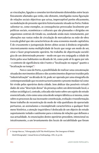 83	 «Ouvi dizer popular?»
as vinculações, ligações e conexões territorialmente distendidas entre locais
fisicamente afastados que estão, não obstante, interligadas numa figuração
de relações sociais objectivas que actua, imperceptível porém eficazmente,
na modulação do presente operário historicamente situado no Porto. Podem
salientar-se, como exemplos, as consequências provocadas localmente por
políticas sociais, económicas e culturais que são planeadas e dirigidas em
organismos centrais do Estado ou, sondando ainda mais remotamente, por
alterações nas vastas redes de circulação de mercadorias ou mão-de-obra
à escala global que são características de uma economia-mundo capitalista.
É do cruzamento e justaposição destes efeitos sociais à distância originados
sincronicamente numa multiplicidade de locais que surge um modo de ser,
estar e fazer propriamente operário. No trabalho de objectivação socioló-
gica de um determinado presente – modo em que era conjugada a cidade do
Porto pelos seus habitantes na década de 50, como pode sê-lo agora por nós
– o contexto de significância não é tanto a “localização no espaço” quanto a
“localização no tempo”.4
Para o caso do Porto, a possibilidade de realizar uma concatenação
situada dos movimentos difusos e dos acontecimentos dispersos trazidos pela
“industrialização“ na década de 50, pode ser operada por uma etnografia da
contemporaneidade que reconstrua teoricamente o presente imediato tal como
foi vivido pelos operários desta cidade. Sem abdicar das possíveis virtuali-
dades de uma “descrição densa” da presença sobre um determinado local, a
enfase sociológica é, contudo, colocada não tanto sobre um sujeito de estudo
essencializado, visto como uma coisa desde sempre idêntica a si mesma, como
sobre os processos da sua incessante constituição, evolução e transformação.
Nesse trabalho de reconstrução do modo de vida quotidiano do operariado
portuense, ao assinalamos a incompletude característica a qualquer fenó-
meno histórico, a atenção inquiridora é deslocada de um objecto de estudo
supostamente isolado e autónomo para o sistema de relações que definem a
sua actualidade. As enunciações destes operários procedem, intencional ou
intuitivamente, a um levantamento dos locais de sociabilidade que foram
4 · George Marcus, “Ethnography In/Of The World System: The Emergence Of Multi-
Sited Ethnography”, Annual Review of Anthropology, 1995, 24, p.110.
 
