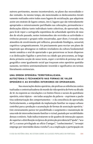 o uso da história oral no estudo sobre as classes populares em portugal 	 84
outrora pertinentes, mesmo incontornáveis, no plano das necessidades e
das vontades. Ao mesmo tempo, são mencionados os deslocamentos iterati-
vamente realizados entre todos esses lugares de socialização, que adquirem
assim um estatuto de lugares comuns, isto é, lugares que são reiteradamente
apropriados e extensivamente partilhados nas colocações, permanências e
deslocações diárias tanto individuais tanto colectivas, do operariado. Ora,
para lá de repor a cartografia espontânea da urbanidade operária de mea-
dos do século passado, nestes testemunhos são revividas as actividades e
vivências pessoais e grupais neles encastradas, quer dizer, é evocada uma
atmosfera de envolvimento pré-reflexivo, procedendo fisiológica, sensorial,
cognitiva e pragmaticamente. Foi precisamente para recriar um plano de
inquirição que abrangesse os indícios reveladores da cultura fundamental-
mente somática e oral do operariado e que percorresse os locais dispersos
e as deslocações fugidias e perecíveis na cidade que procuramos, ao longo
desta primeira secção do nosso texto, expor o território de pertença não só
geográfico como igualmente social que traçavam estes operários quotidia-
namente, território sentimentalmente investido e significativo em termos
literalmente existenciais.
Uma ordem operária territorializada.
Autoctonia e fechamento nas formas de valor
operário e as divisões interiores do operariado.
Nas enunciações destes operários, são prolixas as referências contex-
tualizadas e contextualizadoras do mundo da vida operária do Porto na década
de 50. Ao exporem as vinculações e os limites físicos e sociais do quotidiano
operário, estes tópicos – em todas acepções da palavra – exprimem a paula-
tina sedentarização dos comportamentos – e da consciência do operariado.
Particularmente, a antiguidade da implantação familiar no espaço urbano
contribui para a produção e acumulação de formas de associação operária.5
Este enraizamento parece ter possibilitado o surgimento e manutenção de
uma rede de interconhecimento familiar e vicinal, pautada por sociabilidades
densas e estáveis. Tudo indica tratarem-se de quadros de interacção capazes
de suportar a distribuição recíproca de protecção previdencial (“ajuda”, “acu-
dir”), o acesso privilegiado ao ofício (“amigos”, “conhecimentos”, “arranjei
emprego por intermédio duma vizinha”), ou a implicação e participação em
 