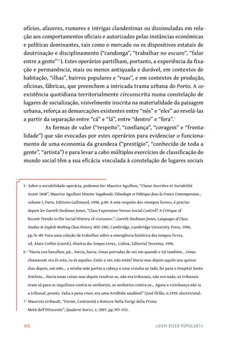 85	 «Ouvi dizer popular?»
ofícios, afazeres, rumores e intrigas clandestinas ou dissimuladas em rela-
ção aos comportamentos oficiais e autorizados pelas instâncias económicas
e políticas dominantes, tais como o mercado ou os dispositivos estatais de
doutrinação e disciplinamento (“candonga”, “trabalhar no escuro”, “falar
entre a gente”6
). Estes operários partilham, portanto, a experiência da fixa-
ção e permanência, mais ou menos antiquada e durável, em contextos de
habitação, “ilhas”, bairros populares e “ruas”, e em contextos de produção,
oficinas, fábricas, que preenchem a intricada trama urbana do Porto. A co-
existência quotidiana territorialmente circunscrita numa constelação de
lugares de socialização, visivelmente inscrita na materialidade da paisagem
urbana, reforça as demarcações existentes entre “nós” e “eles” ao revelá-las
a partir da separação entre “cá” e “lá”, entre “dentro” e “fora”.7
As formas de valor (“respeito”, “confiança”, “coragem” e “fronta-
lidade”) que são evocadas por estes operários para evidenciar o funciona-
mento de uma economia da grandeza (“prestígio”, “conhecido de toda a
gente”, “artista”) e para levar a cabo múltiplos exercícios de classificação do
mundo social têm a sua eficácia vinculada à constelação de lugares sociais
5 · Sobre a sociabilidade operária, podemos ler: Maurice Agulhon, “Classe Ouvrière et Sociabilité
Avant 1848”, Maurice Agulhon Histoire Vagabonde, Ethnologie et Politique dans la France Contemporaine.,
volume I, Paris, Editions Gallimard, 1990, p.89. A este respeito dos «tempos livres», é preciso
depois ler Gareth Stedman Jones, “Class Expression Versus Social Control? A Critique of
Recent Trends in the Social History of «Leisure».”, Gareth Stedman Jones, Languages of Class.
Studies in English Working Class History 1832–1982, Cambridge, Cambridge University Press, 1996,
pp.76–89. Para uma coleção de trabalhos sobre a emergência histórica dos tempos livres,
vd. Alain Corbin (coord.), História dos Tempos Livres., Lisboa, Editorial Teorema, 1996.
6 · “Havia uns barulhos, pá… Havia, havia. Umas porradas de vez em quando e tal também… Umas
chamavam «tu és esta, tu és aquela». Estás a ver, não estás? Havia mas depois aquilo uns quinze
dias depois, um mês… a minha mãe partiu a cabeça a uma vizinha ao lado, foi para o Hospital Santo
António… Havia essas coisas mas depois resolvia-se, não era tribunais, não era nada, os tribunais
eram só para os inquilinos contra os senhorios, os senhorios contra os… Agora a vizinhança não ia
a tribunal, pronto. Valia a pena viver, era uma Arrábida saudável” (José Órfão, n.1939, electricista).
7 · Maurizio Gribaudi, “Forme, Continuità e Rotture Nella Parigi della Prima
Metà dell’Ottocento”, Quaderni Storici, 2, 2007, pp.393–432.
 