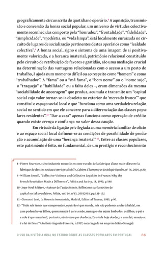 o uso da história oral no estudo sobre as classes populares em portugal 	 86
geograficamente circunscrita do quotidiano operário.8
A aquisição, transmis-
são e conversão da honra social popular, um universo de virtudes colectiva-
mente reconhecidas composto pela “honradez”, “frontalidade”, “fidelidade”,
“simplicidade”, “modéstia, ou “vida limpa”, está localmente enraizada no cir-
cuito de lugares de socialização pertinentes destes operários como “lealdade
colectiva”.9
A honra social, signo e sintoma de uma imagem de si positiva-
mente valorizada, e a herança imaterial, património relacional constituído
pelo circuito de retribuição de favores e gratidão, são uma mediação crucial
na determinação das vantagens relacionadas com o acesso a um posto de
trabalho, à ajuda num momento difícil ou ao respeito como “homem” e como
“trabalhador”. A “fama” ou a “má fama”, o “bom nome” ou o “nome sujo”,
o “traquejo” e “habilidade” ou a falta deles –, eram dimensões da mesma
“sociabilidade de ancoragem” que produz, acumula e transmite um “capital
social cujo valor tornar-se-ia obsoleto no exterior do ‘mercado franco’” que
constitui o espaço social local e que “funciona como uma verdadeira relação
social no sentido em que ele concorre para a diferenciação das classes popu-
lares residentes”.10
“Dar a cara” apenas funciona como operação de crédito
quando existe crença e confiança no valor dessa caução.
Em virtude da ligação privilegiada a uma memória familiar de ofício
e ao espaço social local definem-se as condições de possibilidade de produ-
ção e acumulação de uma “herança imaterial”11
. Entre as classes populares,
este património é feito, no fundamental, de um prestígio e reconhecimento
8 · Pierre Fournier, «Une industrie nouvelle en zone rurale: de la fabrique d’une main-d’œuvre la
fabrique de destins sociaux territorialisés?», Cahiers d’Économie et Sociologie Rurales, n° 76, 2005, p.90.
9 · William Sewell, “Collective Violence and Collective Loyalties in France: Why the
French Revolution Made a Difference”, Politics and Society, 18, 1990, p.548
10 · Jean-Noel Rétiere, «Autour de l’autochtonie. Réflexions sur la notion de
capital social populaire», Politix, vol. 16, n°63, 20032003, pp.131–132
11 · Giovanni Levi, La Herencia Immateriale, Madrid, Editorial Taurus, 1985, p.90.
12 · “Todo nós temos que compreender, o patrão é que manda, nós não podemos andar à balda!, em
casa podem haver filhos, quem manda é pai e a mãe, nem que eles sejam barbudos, os filhos, o pai e
a mãe é que mandam!, portanto, nós temos que obedecer. Eu ainda hoje obedeço a uma lei, semeio-a:
é a lei de Deus!” (António Augusto Ferreira, n.1917, encarregado na empresa Mário Navega).
 