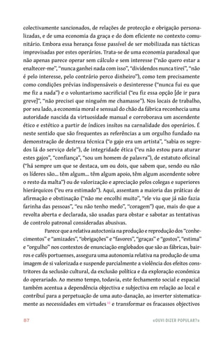 87	 «Ouvi dizer popular?»
colectivamente sancionados, de relações de protecção e obrigação persona-
lizadas, e de uma economia da graça e do dom eficiente no contexto comu-
nitário. Embora essa herança fosse passível de ser mobilizada nas tácticas
improvisadas por estes operários. Trata-se de uma economia paradoxal que
não apenas parece operar sem cálculo e sem interesse (“não quero estar a
enaltecer-me”, “nunca ganhei nada com isso”, “dividendos nunca tirei”, “não
é pelo interesse, pelo contrário perco dinheiro”), como tem precisamente
como condições prévias indispensáveis o desinteresse (“nunca fui eu que
me fiz a nada”) e o voluntarismo sacrificial (“eu fiz essa opção [de ir para
greve]”, “não precisei que ninguém me chamasse”). Nos locais de trabalho,
por seu lado, a economia moral e sensual do chão da fábrica reconhecia uma
autoridade nascida da virtuosidade manual e corroborava um ascendente
ético e estético a partir de índices insítos na carnalidade dos operários. É
neste sentido que são frequentes as referências a um orgulho fundado na
demonstração de destreza técnica (“o gajo era um artista”, “sabia os segre-
dos lá do serviço dele”), de integridade ética (“eu não estou para aturar
estes gajos”, “confiança”, “sou um homem de palavra”), de estatuto oficinal
(“há sempre um que se destaca, um ou dois, que sabem que, sendo ou não
os líderes são… têm algum… têm algum apoio, têm algum ascendente sobre
o resto da malta”) ou de valorização e apreciação pelos colegas e superiores
hierárquicos (“eu era estimado”). Aqui, assentam a maioria das práticas de
afirmação e obstinação (“não me encolhi muito”, “ele viu que já não fazia
farinha das pessoas”, “eu não tenho medo”, “coragem”) que, mais do que a
revolta aberta e declarada, são usadas para obstar e sabotar as tentativas
de controlo patronal consideradas abusivas.
Parece que a relativa autoctonia na produção e reprodução dos “conhe-
cimentos” e “amizades”, “obrigações” e “favores”, “graças” e “gostos”, “estima”
e “orgulho” nos contextos de enunciação englobados que são as fábricas, bair-
ros e cafés portuenses, assegura uma autonomia relativa na produção de uma
imagem de si valorizada e suspende parcialmente a violência dos efeitos cons-
tritores da seclusão cultural, da exclusão política e da exploração económica
do operariado. Ao mesmo tempo, todavia, este fechamento social e espacial
também acentua a dependência objectiva e subjectiva em relação ao local e
contribuí para a perpetuação de uma auto-danação, ao inverter sistematica-
mente as necessidades em virtudes 12
e transformar os fracassos objectivos
 