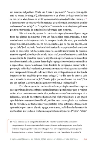 o uso da história oral no estudo sobre as classes populares em portugal 	 88
em sucessos subjectivos (“cada um é para o que nasce”, “nasceu com aquilo,
está na massa do sangue”). Silenciosamente, os efeitos de lugar transladam-
-se em carne viva, fazem-se sentir como uma intuição dos limites razoáveis13
e demonstram-se em através de posturas de deferência, que podem qualifi-
cadas como “ser sabujo” ou “respeitador” consoante a conotação negativa ou
positiva emprestada às atitudes de colaboração com o patrão.
Historicamente, apesar da constante exposição aos estigmas nega-
tivos das classes dominantes (“era um funcionário mais graduado, o gajo
conhecia-me e sabia que eu vinha da margem do rio, tás a ver, que sendo da
margem do rio, uma ratoeira, no meio dos ratos, que eu não era boa rês… na
óptica dele”) e à seclusão funcional no interior do espaço económico urbano,
onde os contextos habitacionais operários constituíam bacias de recruta-
mento e reprodução do proletariado industrial, o confinamento da eficácia
da economia da grandeza operária significava a preservação de uma ordem
social territorializada. Apesar desta dupla segregação económica e simbólica,
o espaço local operário actuava como domínio de integração, preservação e
promoção individual e colectiva, nomeadamente através da garantia de míni-
mas margens de liberdade e de incentivos aos protagonismos no âmbito da
interacção (“fui escolhido pelos meus colegas”, “tu dás bem da caneta, vais
ser o secretário da associação”, “havia gajos que confiavam em mim”, “eu
era um senhor lá dentro, toda a gente reconhece, é indiscutível”).
Percebe-se que este continente urbano protegia e contia as expres-
sões operárias de um confronto simbolicamente penalizador com o regime
cultural e económico dominante. Ora, embora este confinamento espacial e
relacional, unindo os contextos habitacional e laboral comuns a um grupo
operário internamente diversificado, realize uma convergência nos horizon-
tes de relevância de trabalhadores repartidos entre diferentes fracções do
operariado portuense, ele não apaga, no entanto, as linhas de demarcação
que tendem a retraduzir em termos aparentemente morais (“reles”–“sério”,
13 · “Eu lá fora não sou da Companhia do Cobre”. No entanto, “quando venho aqui dentro
cumpro os meus deveres como trabalhador, como tal nem o senhor engenheiro, nem alguém
cá dentro me pode apontar tanto como isto”, pois “sou um bom profissional, que sei que sou,
desempenho bem as minhas funções”. (Ernesto Augusto, n.1928, “serralheiro de precisão”).
 