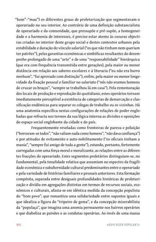 89	 «Ouvi dizer popular?»
“bom”–“mau”) os diferentes graus de proletarização que segmentavam o
operariado no seu interior. Ao contrário de uma definição substancialista
de operariado e da comunidade, que pressupõe e pré-supõe, a homogenei-
dade e a harmonia de interesses, é preciso estar atento às cesuras objecti-
vas criadas no interior deste grupo social e destes contextos urbanos pela
estabilidade e duração do vínculo salarial (“os que não tinham nem queriam
ter patrões”), pelas garantias económicas e simbólicas resultantes do desem-
penho prolongado de uma “arte” e de uma “responsabilidade” hierárquica
(que era com frequência transmitida entre gerações), pela maior ou menor
distância em relação aos saberes escolares e à literacia (“eu não era burro
nenhum”, “fui aprovado com distinção”), enfim, pela maior ou menor longe-
vidade da fixação pessoal e familiar no salariato (“nós não eramos homens
de cruzar os braços”, “sempre se trabalhou lá em casa”). Pela rememoração
dos locais de produção e reprodução do quotidiano, estes operários tornam
imediatamente perceptível a existência de categorias de demarcação e clas-
sificação endémicas para separar os colegas de trabalho ou os vizinhos. Há
uma anatomia específica nestas configurações de relações de poder englo-
badas que refracta nos termos da sua lógica interna as divisões e oposições
do espaço social englobante da cidade e do país.
Frequentemente reveladas como fronteiras de pureza e poluição
(“borraram-se todos”, “não valiam nada como homens”, “não dava confiança”)
e por atitudes de evitamento e auto-nobilitamento (“os oficiais tinham a
mania”, “sempre fui amigo de toda a gente”), estando, portanto, fortemente
carregadas com uma força moral e moralizante, as relações entre as diferen-
tes fracções do operariado. Estes segmentos proletários distinguiam-se, no
fundamental, pela tonalidade relativa que assumiam no espectro da fragili-
dade económica e subalternidade cultural predominantes entre o operariado
e pela variedade de histórias familiares e pessoais anteriores. Esta formação
compósita, separada entre desiguais profundidades históricas de proletari-
zação e dividia em agregações distintas em termos de recursos sociais, eco-
nómicos e culturais, afasta-se em idêntica medida da concepção populista
do “bom povo”, que romantiza uma solidariedade entre supostos iguais e
que idealiza a figura do “tripeiro de gema”, e da concepção miserabilista
da “populaça”, que imagina uma anomia permanente nos bairros operários
e que diaboliza as paixões e as condutas operárias. Ao invés de uma massa
 
