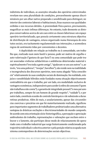 o uso da história oral no estudo sobre as classes populares em portugal 	 90
indistinta de indivíduos, as asserções situadas dos operários entrevistados
revelam-nos uma pluralidade de condições, provavelmente apenas discri-
mináveis por um olhar nativo preparado e sensibilizado para distinguir, no
interior dos contextos laborais e habitacionais, finas nuances nas qualidades
exibidas e nos recursos detidos. A proximidade física parece, precisamente,
magnificar as mais infimas diferenças. No entanto, tudo desmente as disto-
pias conservadoras acerca de um caos entre as classes laboriosas: um espaço
operário territorializado, que possuía certamente uma estrutura objectiva
de distribuição de vantagens, estava organizado numa hierarquia de esta-
tutos sociais, era tacitamente regulamentado nas interacções, e acomodava
regras de sentimento tidas por convenientes e decentes.
A duplicidade em relação ao trabalho ou à comunidade, um traba-
lho que, realizado num meio hostil e penoso, pode ser motivo de orgulho e
auto-valorização (“gostava do que fazia”) ou uma comunidade que pode tra-
zer associadas vivências solidarísticas e ambiências deterioradas material e
espiritualmente (“era toda a gente amiga”, “ajudavam-se uns aos outros” e, ao
invés, “era uma pobreza”, “invejas”, barulhos”), não reside nem na inabilidade
e incongruência dos discursos operários, nem numa alegada “falsa consciên-
cia” relativamente às suas condições sociais de dominação. Na realidade, este
juízo e sensibilidade híbridos estão fundados numa situação objectivamente
contraditória em que o trabalho, por um lado, era modalidade exclusiva de
vantagens económicas, indispensáveis para aceder à esfera do consumo (“quem
não trabalhava não comia”), e garantia de integridade pessoal (“o meu pai sem-
pre trabalhou, sempre foi um homem de grande respeito”, “vaidade”), e por
outro lado, constituía ocasião de controlo hierárquico e de submissão a duras
rotinas produtivas. Além do mais, o assalariamento, apesar das circunstân-
cias coercivas e precárias em que foi maioritariamente realizado, significou
para importantes segmentos de trabalhadores proletarizados uma alternativa
vantajosa às drásticas oscilações e discricionariedades do mundo camponês.
De acordo com esta orientação sócio-historiográfica, a percepção e apreciação
ambivalentes do trabalho, representações e valorações que oscilam entre o
louvor e o lamento, são partícipes desse modo de relacionamento do opera-
riado com o trabalho industrial que surge historicamente condicionado pela
trajectória individual e colectiva anterior e pela posição relativa ocupada num
sistema contemporâneo de determinações sociais objectivas.
 