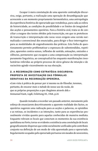 91	 «Ouvi dizer popular?»
Escapar à mera constatação de uma aparente contradição discur-
siva, exige, portanto, a realização uma operação de desambiguação que
acrescente a um momento propriamente hermenêutico, uma antropologia
da experiência histórica do operariado que restabeleça, para cada as esfera
de historicidade, as condições de possibilidade e os limites do imaginável
das acções e pensamentos operários. Para a história oral, trata-se de con-
ciliar a exegese dos textos obtidos pela transcrição, em que os protolocos
de transcrição e interpretação não raras vezes exigem uma versão nor-
malizada e convencional dos enunciados, para dirigir o foco interrogativo
para as modalidades de engendramento das práticas. Esta linha de ques-
tionamento permite problematizar a espessura de subentendidos, repeti-
ções, aparentes contra-sensos, inflexões de sentido, entoações, omissões e
silêncios, pormenores que escapam a uma compensação ou interpretação
puramente linguística, ao conceptualizá-las enquanto manifestações invo-
luntárias referidas ao próprio processo de sócio-génese da intuição e do
raciocínio agindo visceralmente na sua elocução.
2. A recordação como estratégia discursiva:
proposta de investigação das fórmulas
gerativas da recordação operária.
«Com vista à prática do pensar por si mesmo ou do filosofar, teremos,
portanto, de encarar mais o método do nosso uso da razão, do
que as próprias proposições a que chegámos através dele.»
Immanuel Kant, Logik, Enleitung III, 1968, p.26
Quando instados a recordar um passado anterior, meramente pelo
esforço de enunciarem descritivamente a aparente realidade dos factos, os
operários sugerem uma radicação para as acções e palavras, os episódios
e as rotinas, os incidentes e as intenções, tanto para as experiências pes-
soalmente vividas quanto para aquelas conhecidas de maneira mediata.
Enquanto relevam os locais que conectam os momentos da sua existência
quotidiana no Porto, torna-se evidente a existência uma constelação de locais
geograficamente dispersos que estão socialmente unificados pelo contributo
conjunto na definição de um modo de vida aparentado para o operariado.
Regularmente ocupados pelo operariado portuense em meados de novecentos,
 