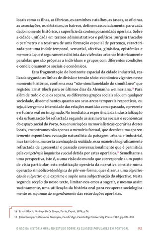 o uso da história oral no estudo sobre as classes populares em portugal 	 92
locais como as ilhas, as fábricas, os caminhos e atalhos, as tascas, as oficinas,
as associações, os eléctricos, os bairros, definem associadamente, para cada
dado momento histórico, a superfície da contemporaneidade operária. Sobre
a cidade unificada em termos administrativos e políticos, surgem traçados
o perímetro e a tessitura de uma formação espacial de pertença, caracteri-
zada por uma índole temporal, sensorial, afectiva, ginástica, epistémica e
memorial, que é seguramente distinta das vivências urbanas historicamente
paralelas que são próprias a indivíduos e grupos com diferentes condições
e condicionamentos sociais e económicos.
Esta fragmentação do horizonte espacial da cidade industrial, rea-
lizada segundo as linhas de divisão e tensão sócio-económica vigentes nesse
momento histórico, confirma essa “não-simultaneidade do simultâneo” que
registou Ernst Bloch para os últimos dias da Alemanha weimariana.14
Para
além de tudo o que os separa, os diferentes grupos sociais são, em qualquer
sociedade, dissemelhantes quanto aos seus arcos temporais respectivos, ou
seja, divergem na intensidade das relações mantidas com o passado, o presente
e o futuro real ou imaginado. No imediato, a experiência da industrialização
e da urbanização foi refractada segundo as assimetrias sociais e económicas
do espaço social do Porto. Nas enunciações memorialísticas operárias destes
locais, encontramos não apenas a memória factual, que devolve uma aparen-
temente espontânea evocação naturalista da paisagem urbana e industrial,
mas também uma certa acentuação da realidade, essa maneira biograficamente
refractada de apresentar o passado conversacionalmente que é permitida
pela competência linguística e social detida por estes operários.15
Semelhante a
uma perspectiva, isto é, a uma visão do mundo que corresponde a um ponto
de vista particular, esta enfatização operária da narrativa consiste numa
operação simbólico-ideológica de pôr-em-forma, quer dizer, a uma objectiva-
ção do subjectivo que exprime e supõe uma subjectivação do objectivo. Nesta
segunda secção do nosso texto, limitar-nos-emos a sugerir, e mesmo assim
sucintamente, uma utilização da história oral para recuperar sociologica-
mente os esquemas de engendramento das recordações operárias.
14 · Ernst Bloch, Heritage De Ce Temps, Paris, Payot, 1978, p.76.
15 · John Gumperz, Discourse Strategies, Cambridge, Cambrdige University Press, 1982, pp.204–210.
 