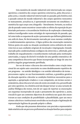 93	 «Ouvi dizer popular?»
Esta memória do mundo industrial está interiorizada nos corpos
operários; a memória dos corpos operários exterioriza, pelos discursos e
pelos actos, o mundo industrial interiorizado no passado; pela história oral,
o passado comum do mundo industrial e dos corpos operários reencontra-
-se mutuamente, actualiza-se, é apresentado novamente em simultâneo. A
memória faz aqui corpo com a biografia – literalmente. Portanto, na oraliza-
ção do passado vamos encontrar conservados os efeitos da exposição do pro-
letariado portuense a circunstâncias históricas de exploração e dominação,
embora transfigurados numa estratégia de representação do passado, que,
tal como todos os esquemas de acção e pensamento que definem globalmente
um estilo de classe, foi decisivamente marcada por essas mesmas condições
e condicionamentos opressivos. A lógica prática das enunciações memoria-
lísticas posta em acção na situação socialmente extra-ordinária de entre-
vista trai as suas condições originais de inculcação e impregnação. Estando
marcado pelos condicionalismos ecológicos da entrevista e, sobretudo, pelo
trabalho de enquadramento e reconhecimento realizado pelas instituições
autorizadas, o espaço do dizível é revelador de uma aptidão estatutária e de
uma competência discursiva que foram incorporadas ao longo de uma tra-
jectória singular gregariamente partilhada.
Em vez de tratar o discurso dos entrevistados como criação inten-
cional de um sujeito auto-consciente ou como desdobramento repetitivo de
um programa – no sentido ideológico e no sentido informático do termo –,
procuramos captar, no seu funcionamento contínuo, a gramática gerativa
da elocução operária e desvelar as condições históricas necessárias para a
aquisição, a apropriação criadora e o uso competente, em termos sociais e
estatutários, desse discurso tal como ele existe em estado vivo, personificado
por estes operários. Se a história oral não desejar tornar-se uma variante de
análise filológica dos textos, tem de ser capaz de reportar as enunciações
aos esquemas incorporados de acção e pensamento dos operários e, assim,
vinculá-lo quer aos contextos objectivos de existência nos quais eles encon-
travam as suas condições de possibilidade e plausibilidade, quer aos meca-
nismos colectivos e institucionais envolvidos na inculcação e legitimação da
representação legítima do passado próprio e alheio.
Ainda que não possamos determinar com precisão a representativi-
dade estatística de um percurso profissional ou situação familiar para conjunto
 