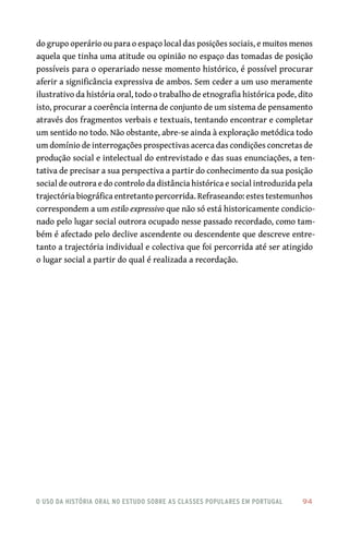 o uso da história oral no estudo sobre as classes populares em portugal 	 94
do grupo operário ou para o espaço local das posições sociais, e muitos menos
aquela que tinha uma atitude ou opinião no espaço das tomadas de posição
possíveis para o operariado nesse momento histórico, é possível procurar
aferir a significância expressiva de ambos. Sem ceder a um uso meramente
ilustrativo da história oral, todo o trabalho de etnografia histórica pode, dito
isto, procurar a coerência interna de conjunto de um sistema de pensamento
através dos fragmentos verbais e textuais, tentando encontrar e completar
um sentido no todo. Não obstante, abre-se ainda à exploração metódica todo
um domínio de interrogações prospectivas acerca das condições concretas de
produção social e intelectual do entrevistado e das suas enunciações, a ten-
tativa de precisar a sua perspectiva a partir do conhecimento da sua posição
social de outrora e do controlo da distância histórica e social introduzida pela
trajectória biográfica entretanto percorrida. Refraseando: estes testemunhos
correspondem a um estilo expressivo que não só está historicamente condicio-
nado pelo lugar social outrora ocupado nesse passado recordado, como tam-
bém é afectado pelo declive ascendente ou descendente que descreve entre-
tanto a trajectória individual e colectiva que foi percorrida até ser atingido
o lugar social a partir do qual é realizada a recordação.
 