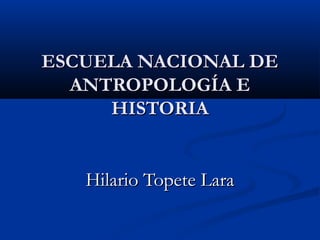ESCUELA NACIONAL DE
ANTROPOLOGÍA E
HISTORIA
Hilario Topete Lara

 