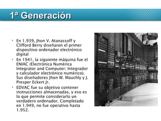 En 1.939, Jhon V. Atanassoff y Clifford Berry diseñaron el primer dispositivo ordenador electrónico digital En 1941, la siguiente máquina fue el ENIAC (Electrónica Numérica Integrator and Computer; Integrador y calculador electrónico numérico). Sus diseñadores Jhon W. Mauchly y J. Presper Eckert Jr. EDVAC fue su objetivo contener instrucciones almacenadas, y eso es lo que permite considerarlo un verdadero ordenador. Completado en 1.949, no fue operativo hasta 1.952. 1ª Generación 