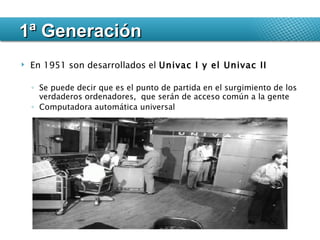 En 1951 son desarrollados el  Univac I y el Univac II  Se puede decir que es el punto de partida en el surgimiento de los verdaderos ordenadores,  que serán de acceso común a la gente Computadora automática universal 1ª Generación 
