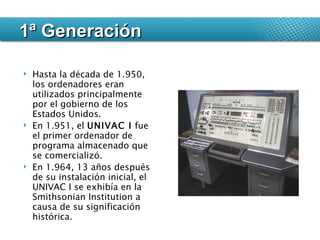 Hasta la década de 1.950, los ordenadores eran utilizados principalmente por el gobierno de los Estados Unidos.  En 1.951, el  UNIVAC I  fue el primer ordenador de programa almacenado que se comercializó.  En 1.964, 13 años después de su instalación inicial, el UNIVAC I se exhibía en la Smithsonian Institution a causa de su significación histórica. 1ª Generación 