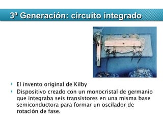 El invento original de Kilby  Dispositivo creado con un monocristal de germanio que integraba seis transistores en una misma base semiconductora para formar un oscilador de rotación de fase. 3ª Generación: circuito integrado 