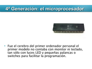 Fue el cerebro del primer ordenador personal el primer modelo no contaba con monitor ni teclado, tan sólo con luces LED y pequeñas palancas o switches para facilitar la programación. 4ª Generación: el microprocesador 