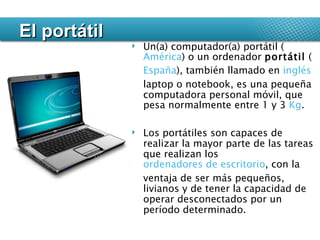 El portátil Un(a) computador(a) portátil ( América ) o un ordenador  portátil  ( España ), también llamado en  inglés  laptop o notebook, es una pequeña computadora personal móvil, que pesa normalmente entre 1 y 3  Kg .  Los portátiles son capaces de realizar la mayor parte de las tareas que realizan los  ordenadores de escritorio , con la ventaja de ser más pequeños, livianos y de tener la capacidad de operar desconectados por un período determinado. 