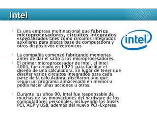 Es una empresa multinacional que  fabrica microprocesadores, circuitos integrados  especializados tales como circuitos integrados auxiliares para placas base de computadora y otros dispositivos electrónicos.  La compañía comenzó fabricando memorias antes de dar el salto a los microprocesadores.  El primer microprocesador de Intel, el Intel 4004, fue creado en  1971  para facilitar el diseño de una calculadora. En lugar de tener que diseñar varios circuitos integrados para cada parte de la calculadora, diseñaron uno que según un programa almacenado en memoria podía hacer unas acciones u otras. Durante los años 90, Intel fue responsable de muchas de las innovaciones del hardware de los computadores personales, incluyendo los buses PCI, AGP y USB, además del nuevo PCI-Express.  Intel 
