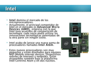 Intel  domina el mercado de los microprocesadores.  Actualmente, el principal competidor de Intel en el mercado es  Advanced Micro Devices (AMD),  empresa con la que Intel tuvo acuerdos de compartición de tecnología: cada socio podía utilizar las innovaciones tecnológicas patentadas de la otra parte sin ningún costo. Intel acaba de lanzar una nueva gama de procesadores llamados  Intel Atom .  Estos nuevos procesadores son muy pequeños y están diseñados para equipos MID (Mobile internet devices, Dispositivos móviles de Internet) y netbooks. Están disponibles también bajo la plataforma Intel Centrino Atom y en dos núcleos. Intel 