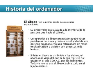 Historia del ordenador El ábaco  fue la primer ayuda para cálculos matemáticos.  Su único valor era la ayuda a la memoria de la persona que hacía el cálculo.  Un operador de ábaco preparado puede hacer problemas de suma y resta a la velocidad de una persona equipada con una calculadora de mano (multiplicación y división son procesos más lentos).  Si bien el ábaco es atribuido a los chinos, el ábaco más viejo del que se tenga registro fue usado en el año 300 A.C. por los babilonios. Todavía hoy se usa el ábaco, sobre todo en el lejano oriente.  