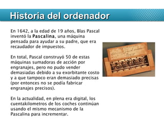 Historia del ordenador En 1642, a la edad de 19 años, Blas Pascal inventó la  Pascalina , una máquina pensada para ayudar a su padre, que era recaudador de impuestos.  En total, Pascal construyó 50 de estas máquinas sumadoras de acción por engranajes, pero no pudo vender demasiadas debido a su exorbitante costo y a que tampoco eran demasiado precisas (por entonces no se podía fabricar engranajes precisos).  En la actualidad, en plena era digital, los cuentakilometros de los coches continúan usando el mismo mecanismo de la Pascalina para incrementar. 