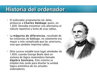 El ordenador propiamente tal, debe, atribuirse a  Charles Babbage  quien, en 1.820. Deseaba encontrar una alternativa al cálculo repetitivo y lento de esas tablas.  La  máquina de diferencias , resultado de los esfuerzos de Babbage, no solamente era mayor y más complicada que las anteriores, sino que también imprimía tablas. Otro suceso notable tuvo lugar alrededor de 1.850, cuando George Boole ideó un sistema de lógica matemática llamado  álgebra booleana . Este sistema se empleó más tarde para diseñar la unidad lógica aritmética de los actuales ordenadores. Historia del ordenador 