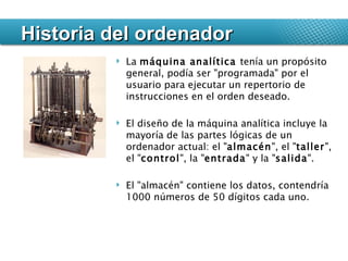 Historia del ordenador La  máquina analítica  tenía un propósito general, podía ser "programada" por el usuario para ejecutar un repertorio de instrucciones en el orden deseado. El diseño de la máquina analítica incluye la mayoría de las partes lógicas de un ordenador actual: el " almacén ", el " taller ", el " control ", la " entrada " y la " salida ".  El "almacén" contiene los datos, contendría 1000 números de 50 dígitos cada uno.  