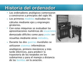 Historia del ordenador Los ordenadores analógicos comenzaron a construirse a principios del siglo XX. Los primeros  modelos  realizaban los cálculos mediante ejes y engranajes giratorios.  Con estas máquinas se evaluaban las aproximaciones numéricas de  ecuaciones  demasiado difíciles como para  poder  ser resueltas mediante otros  métodos .  Durante las dos  guerras  mundiales se utilizaron  sistemas  informáticos analógicos, primero mecánicos y más tarde eléctricos, para predecir la trayectoria de los torpedos en los submarinos y para el manejo a distancia de las  bombas  en la aviación. 