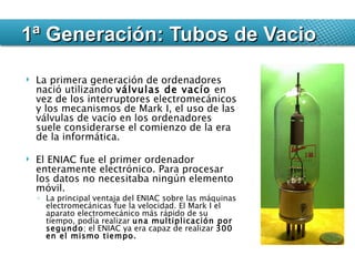 La primera generación de ordenadores nació utilizando  válvulas de vacío  en vez de los interruptores electromecánicos y los mecanismos de Mark I, el uso de las válvulas de vacío en los ordenadores suele considerarse el comienzo de la era de la informática. El ENIAC fue el primer ordenador enteramente electrónico. Para procesar los datos no necesitaba ningún elemento móvil.  La principal ventaja del ENIAC sobre las máquinas electromecánicas fue la velocidad. El Mark I el aparato electromecánico más rápido de su tiempo, podía realizar  una multiplicación por segundo ; el ENIAC ya era capaz de realizar  300 en el mismo tiempo. 1ª Generación: Tubos de Vacio 