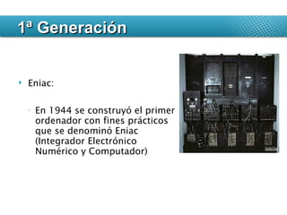 1ª Generación Eniac: En 1944 se construyó el primer ordenador con fines prácticos que se denominó Eniac (Integrador Electrónico Numérico y Computador) 