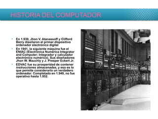 HISTORIA DEL COMPUTADOR En 1.939, Jhon V. Atanassoff y Clifford Berry diseñaron el primer dispositivo ordenador electrónico digital En 1941, la siguiente máquina fue el ENIAC (Electrónica Numérica Integrator and Computer; Integrador y calculador electrónico numérico). Sus diseñadores Jhon W. Mauchly y J. Presper Eckert Jr. EDVAC fue su prosperidad de contener  instrucciones almacenadas , y eso es lo que permite considerarlo un verdadero  ordenador . Completado en 1.949, no fue operativo hasta 1.952. 