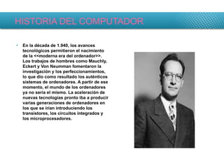 HISTORIA DEL COMPUTADOR En la década de 1.940, los avances tecnológicos permitieron el nacimiento de la <<moderna era del ordenador>>. Los trabajos de hombres como Mauchly, Eckert y Von Neumman fomentaron la investigación y los perfeccionamientos, lo que dio como resultado los auténticos sistemas de ordenadores. A partir de ese momento, el mundo de los ordenadores ya no sería el mismo. La aceleración de nuevas tecnologías pronto iba a producir varias generaciones de ordenadores en los que se irían introduciendo los transistores, los circuitos integrados y los microprocesadores. 