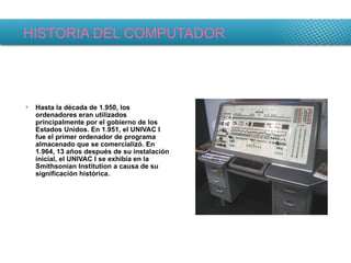 HISTORIA DEL COMPUTADOR Hasta la década de 1.950, los ordenadores eran utilizados principalmente por el gobierno de los Estados Unidos. En 1.951, el UNIVAC I fue el primer ordenador de programa almacenado que se comercializó. En 1.964, 13 años después de su instalación inicial, el UNIVAC I se exhibía en la Smithsonian Institution a causa de su significación histórica. 