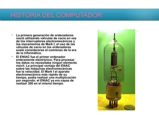 HISTORIA DEL COMPUTADOR La primera generación de ordenadores nació utilizando válvulas de vacío en vez de los interruptores electromecánicos y los mecanismos de Mark I, el uso de las válvulas de vacío en los ordenadores suele considerarse el comienzo de la era de la informática. El ENIAC fue el primer ordenador enteramente electrónico. Para procesar los datos no necesitaba ningún elemento móvil. La principal ventaja del ENAC sobre las máquinas electromecánicas fue la velocidad. El Mark I el aparato electromecánico más rápido de su tiempo, podía realizar una multiplicación por segundo; el ENIAC ya era capaz de realizar 300 en el mismo tiempo. 