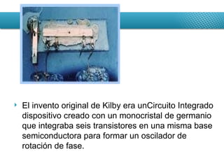El invento original de Kilby era unCircuito Integrado dispositivo creado con un monocristal de germanio que integraba seis transistores en una misma base semiconductora para formar un oscilador de rotación de fase. 