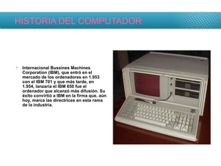 HISTORIA DEL COMPUTADOR Internacional Bussines Machines Corporation (IBM), que entró en el mercado de los ordenadores en 1.953 con el IBM 701 y que más tarde, en 1.954, lanzaría el IBM 650 fue el ordenador que alcanzó más difusión. Su éxito convirtió a IBM en la firma que, aún hoy, marca las directrices en esta rama de la industria. 