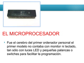 Fue el cerebro del primer ordenador personal el primer modelo no contaba con monitor ni teclado, tan sólo con luces LED y pequeñas palancas o switches para facilitar la programación. EL MICROPROCESADOR 