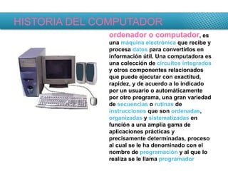 HISTORIA DEL COMPUTADOR ordenador o computador , es una  máquina   electrónica  que recibe y procesa  datos  para convertirlos en información útil. Una computadora es una colección de  circuitos integrados  y otros componentes relacionados que puede ejecutar con exactitud, rapidez, y de acuerdo a lo indicado por un usuario o automáticamente por otro programa, una gran variedad de  secuencias  o  rutinas  de  instrucciones  que son  ordenadas ,  organizadas  y  sistematizadas  en función a una amplia gama de aplicaciones prácticas y precisamente determinadas, proceso al cual se le ha denominado con el nombre de  programación  y al que lo realiza se le llama  programador   