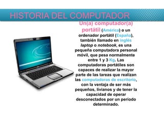 HISTORIA DEL COMPUTADOR Un(a) computador(a) portátil  ( América ) o un ordenador portátil ( España ), también llamado en  inglés   laptop  o  notebook , es una pequeña computadora personal móvil, que pesa normalmente entre 1 y 3  Kg . Las computadoras portátiles son capaces de realizar la mayor parte de las tareas que realizan las  computadoras de escritorio , con la ventaja de ser más pequeños, livianos y de tener la capacidad de operar desconectados por un período determinado. 