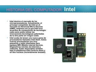 HISTORIA DEL COMPUTADOR:  Intel Intel domina el mercado de los microprocesadores. Actualmente, el principal competidor de Intel en el mercado es Advanced Micro Devices (AMD), empresa con la que Intel tuvo acuerdos de compartición de tecnología: cada socio podía utilizar las innovaciones tecnológicas patentadas de la otra parte sin ningún costo. Intel acaba de lanzar una nueva gama de procesadores llamados Intel Atom. Estos nuevos procesadores son muy pequeños y están diseñados para equipos MID (Mobile internet devices, Dispositivos móviles de Internet) y netbooks. Están disponibles también bajo la plataforma Intel Centrino Atom y en dos núcleos (recientemente lanzado). 