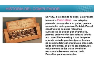 HISTORIA DEL COMPUTADOR En 1642, a la edad de 19 años, Blas Pascal inventó la  Pascalina ,  una máquina pensada para ayudar a su padre, que era recaudador de impuestos. En total, Pascal construyó 50 de estas máquinas sumadoras de acción por engranajes, pero no pudo vender demasiadas debido a su exorbitante costo y a que tampoco eran demasiado precisas (por entonces no se podía fabricar engranajes precisos). En la actualidad, en plena era digital, los velocímetros de los autos continúan usando el mismo mecanismo de la Pascalina para incrementar. 