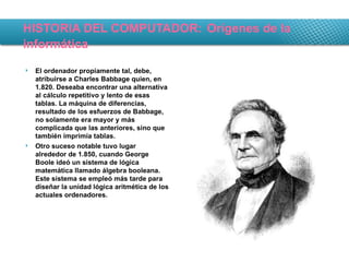 HISTORIA DEL COMPUTADOR:   Orígenes de la informática El ordenador propiamente tal, debe, atribuirse a Charles Babbage quien, en 1.820. Deseaba encontrar una alternativa al cálculo repetitivo y lento de esas tablas. La máquina de diferencias, resultado de los esfuerzos de Babbage, no solamente era mayor y más complicada que las anteriores, sino que también imprimía tablas. Otro suceso notable tuvo lugar alrededor de 1.850, cuando George Boole ideó un sistema de lógica matemática llamado álgebra booleana. Este sistema se empleó más tarde para diseñar la unidad lógica aritmética de los actuales ordenadores. 