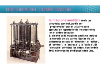 HISTORIA DEL COMPUTADOR la máquina analítica  tenía un propósito general, podía ser "programada" por el usuario para ejecutar un repertorio de instrucciones en el orden deseado. El diseño de la máquina analítica incluye la mayoría de las partes lógicas de un ordenador actual: el "almacén", el "taller", el "control", la "entrada" y la "salida". El "almacén" contiene los datos, contendría 1000 números de 50 dígitos cada uno.   