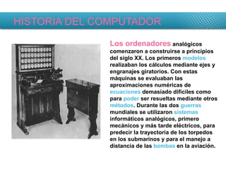 HISTORIA DEL COMPUTADOR Los ordenadores  analógicos comenzaron a construirse a principios del siglo XX. Los primeros  modelos  realizaban los cálculos mediante ejes y engranajes giratorios. Con estas máquinas se evaluaban las aproximaciones numéricas de  ecuaciones  demasiado difíciles como para  poder  ser resueltas mediante otros  métodos . Durante las dos  guerras  mundiales se utilizaron  sistemas  informáticos analógicos, primero mecánicos y más tarde eléctricos, para predecir la trayectoria de los torpedos en los submarinos y para el manejo a distancia de las  bombas  en la aviación. 
