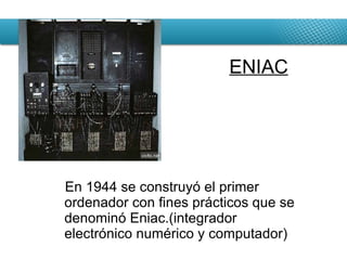 En 1944 se construyó el primer ordenador con fines prácticos que se denominó Eniac.(integrador electrónico numérico y computador) ENIAC 