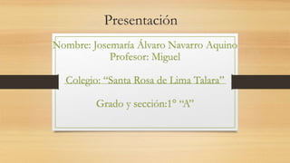 Presentación
Nombre: Josemaría Álvaro Navarro Aquino
Profesor: Miguel
Colegio: “Santa Rosa de Lima Talara”
Grado y sección:1° “A”
 