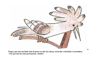 A
Poupa, que tem um lindo tufo de penas no alto da cabeça, ouviu-lhe o desabafo e aconselhou:
- Por que não faz uma permanente, vizinho?
 