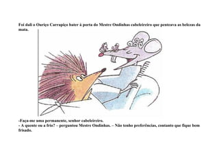 Foi dali o Ouriço Carrapiço bater à porta do Mestre Ondinhas cabeleireiro que penteava as belezas da
mata.




-Faça-me uma permanente, senhor cabeleireiro.
- A quente ou a frio? – perguntou Mestre Ondinhas. – Não tenho preferências, contanto que fique bem
frisado.
 