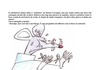 O cabeleireiro deitou mãos à “cabeleira” do Ouriço Carrapiço, mas por muito artista que fosse não
conseguia enrolar-lhe os picos. Dobrava um; logo que passava ao seguinte, saltava o primeiro como se
fosse a mola de um boneco de corda. Se depois de muito transpirar, enrolava dois, picava os dedos nos
outros!
Viu-se obrigado a desistir.
- Desculpe, mas você não é um Ouriço. É uma pregadeira de alfinetes com os bicos ao contrário
 