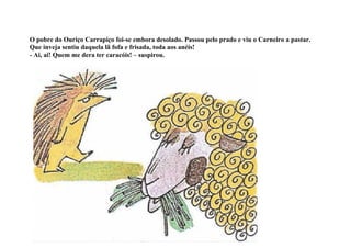O pobre do Ouriço Carrapiço foi-se embora desolado. Passou pelo prado e viu o Carneiro a pastar.
Que inveja sentiu daquela lã fofa e frisada, toda aos anéis!
- Ai, ai! Quem me dera ter caracóis! – suspirou.
 